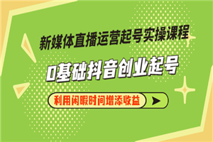 新媒体直播运营起号实操课程，0基础抖音创业起号，利用闲暇时间增添收益 - 零度风格-零度风格